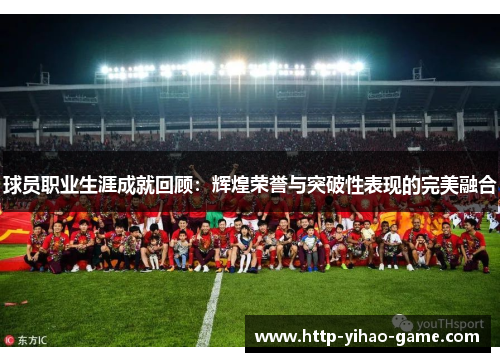 球员职业生涯成就回顾:辉煌荣誉与突破性表现的完美融合 球员职业生涯成就回顾:辉煌荣誉与突破性表现的完美融合
