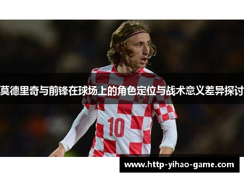 莫德里奇与前锋在球场上的角色定位与战术意义差异探讨