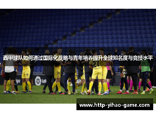 西甲球队如何通过国际化战略与青年培养提升全球知名度与竞技水平 西甲球队如何通过国际化战略与青年培养提升全球知名度与竞技水平